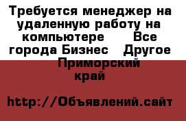 Требуется менеджер на удаленную работу на компьютере!!  - Все города Бизнес » Другое   . Приморский край